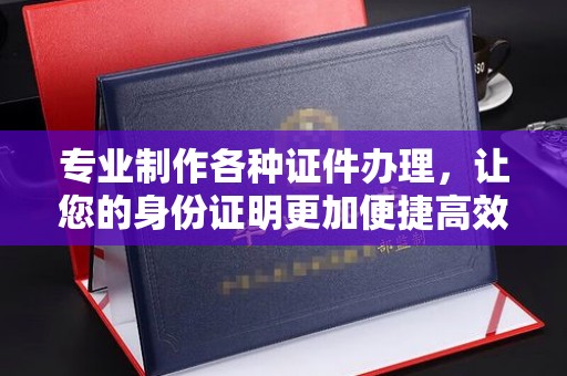 晋中专业制作各种证件办理，让您的身份证明更加便捷高效