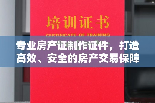 晋中专业房产证制作证件，打造高效、安全的房产交易保障
