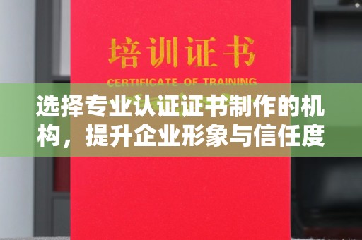 晋中选择专业认证证书制作的机构，提升企业形象与信任度