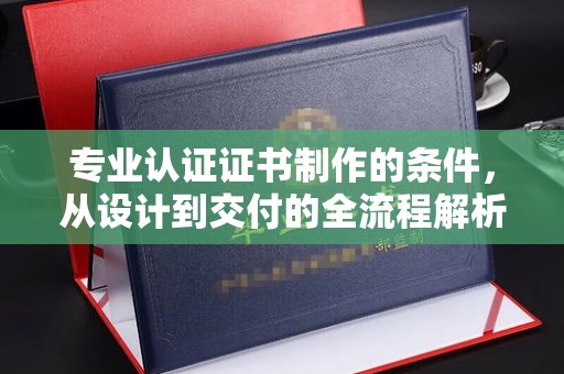 晋中专业认证证书制作的条件，从设计到交付的全流程解析
