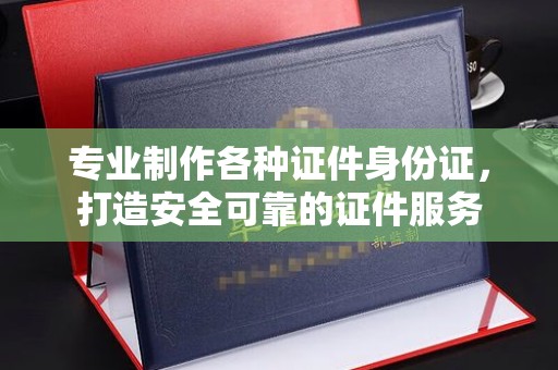 晋中专业制作各种证件身份证，打造安全可靠的证件服务